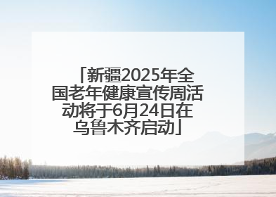 新疆2025年全国老年健康宣传周活动将于6月24日在乌鲁木齐启动